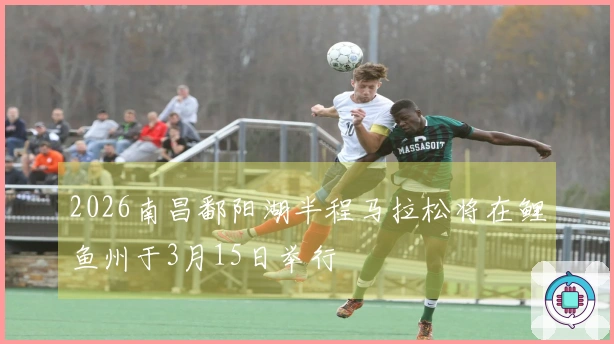 2026南昌鄱阳湖半程马拉松将在鲤鱼州于3月15日举行
