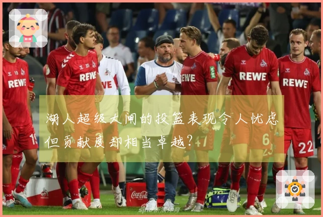 湖人超级大闸的投篮表现令人忧虑但贡献度却相当卓越?