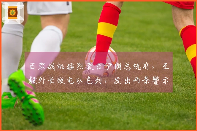 百架战机猛烈袭击伊朗总统府，王毅外长致电以色列，发出两条警示