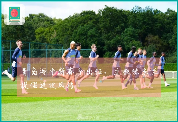 青岛海牛新赛季出征，主教练米兰提倡进攻风格