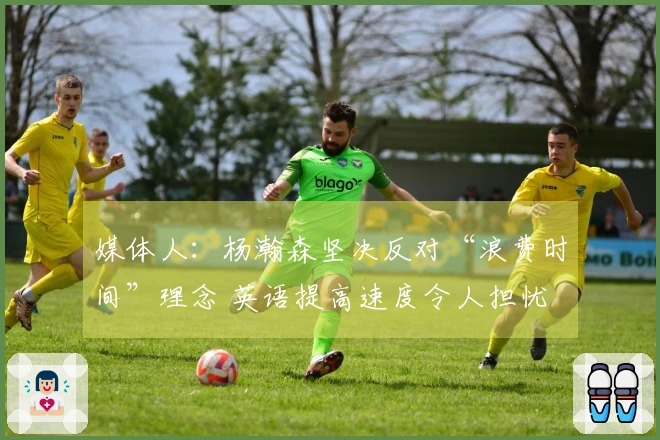 媒体人：杨瀚森坚决反对“浪费时间”理念 英语提高速度令人担忧