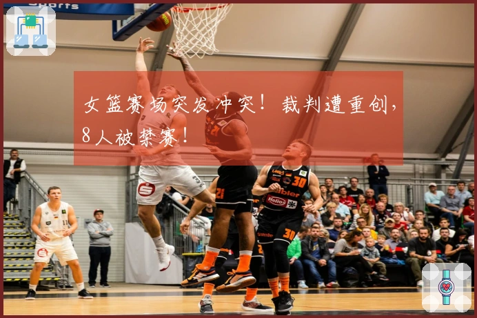 女篮赛场突发冲突！裁判遭重创，8人被禁赛！