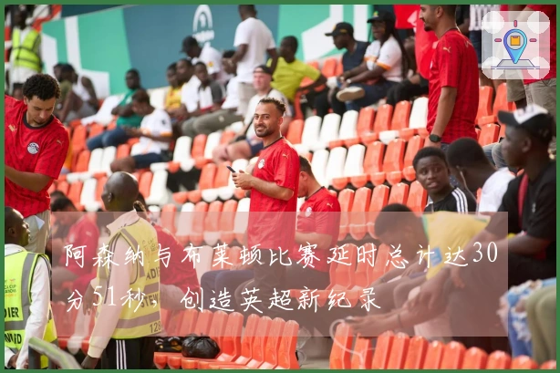 阿森纳与布莱顿比赛延时总计达30分51秒，创造英超新纪录