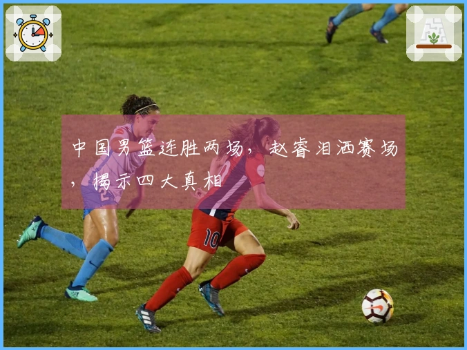 中国男篮连胜两场，赵睿泪洒赛场，揭示四大真相
