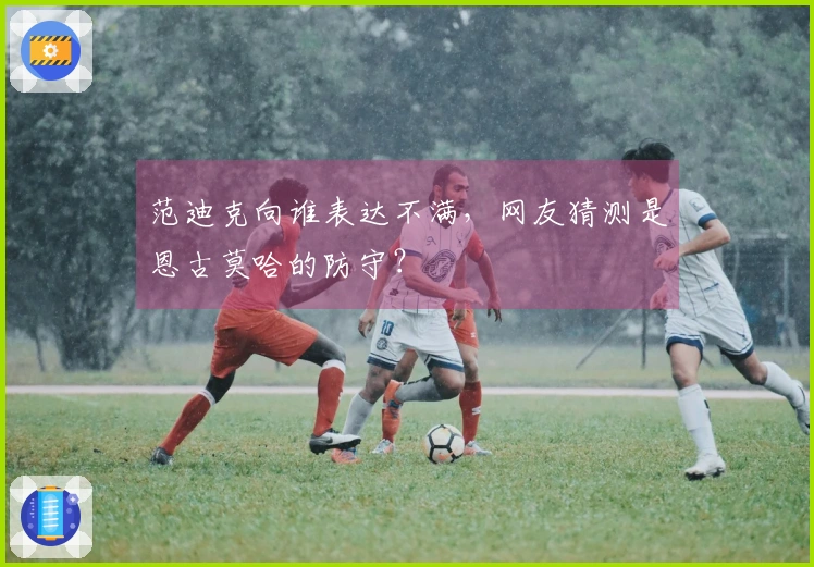 范迪克向谁表达不满，网友猜测是恩古莫哈的防守？