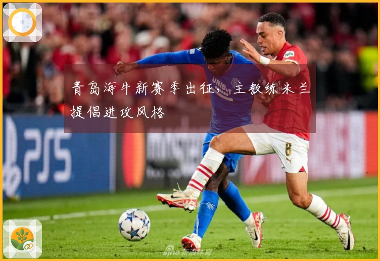 青岛海牛新赛季出征，主教练米兰提倡进攻风格
