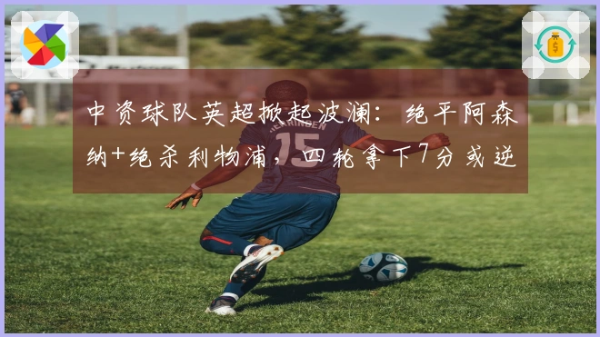 中资球队英超掀起波澜：绝平阿森纳+绝杀利物浦，四轮拿下7分或逆转保级！