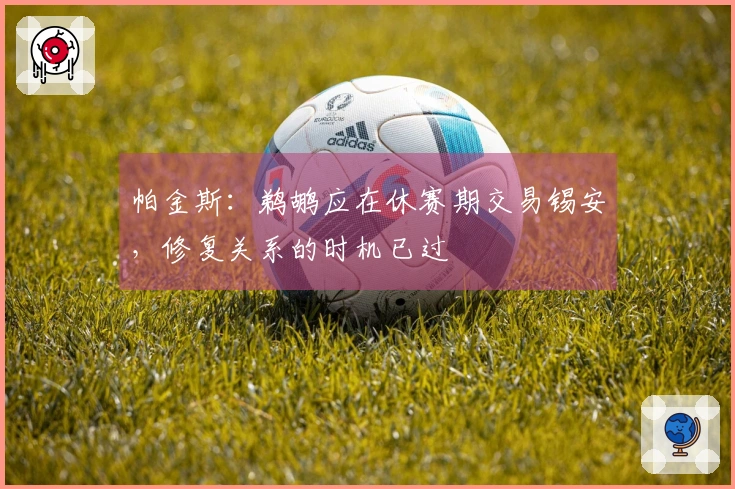 帕金斯：鹈鹕应在休赛期交易锡安，修复关系的时机已过