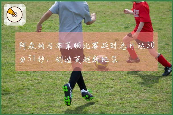 阿森纳与布莱顿比赛延时总计达30分51秒，创造英超新纪录