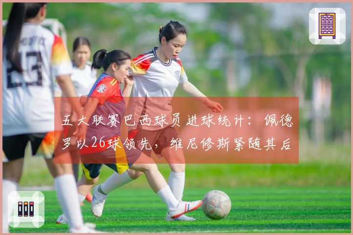 五大联赛巴西球员进球统计：佩德罗以26球领先，维尼修斯紧随其后24球