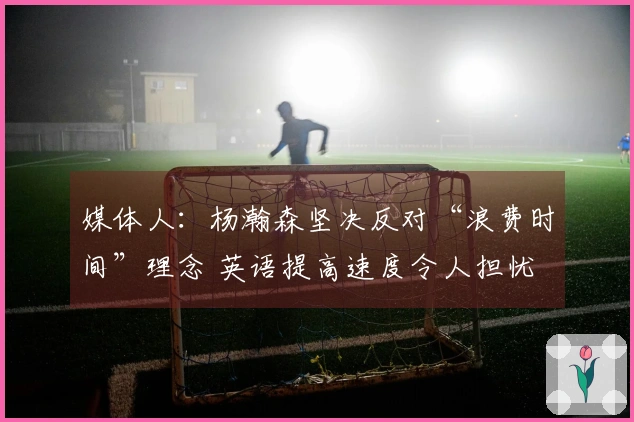 媒体人：杨瀚森坚决反对“浪费时间”理念 英语提高速度令人担忧