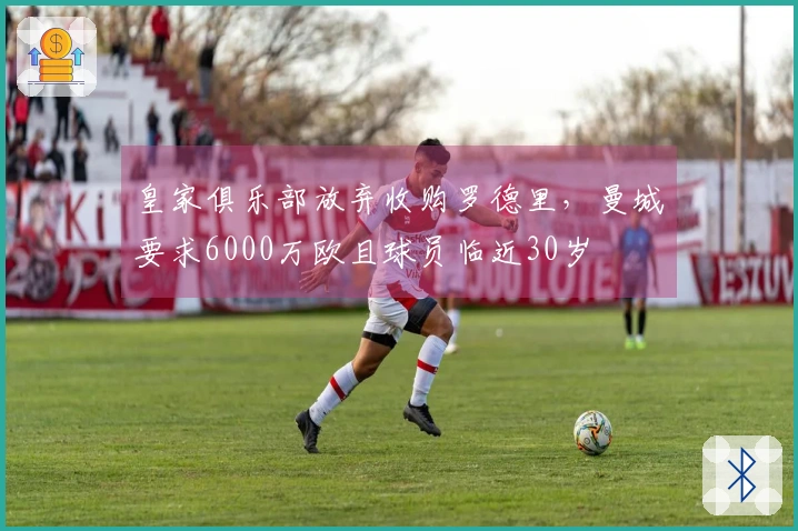 皇家俱乐部放弃收购罗德里，曼城要求6000万欧且球员临近30岁